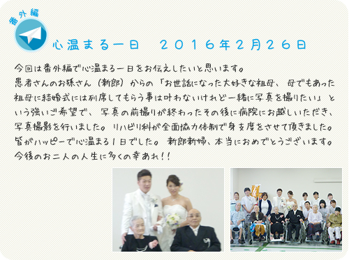今回は番外編で心温まる一日をお伝えしたいと思います。患者さんのお孫さん（新郎）からの「お世話になった大好きな祖母、母でもあった祖母に結婚式には列席してもらう事は叶わないけれど一緒に写真を撮りたい」という強いご希望で、写真の前撮りが終わったその後に病院にお越しいただき、写真撮影を行いました。リハビリ科が全面協力体制で身支度をさせて頂きました。皆がハッピーで心温まる1日でした。新郎新婦、本当におめでとうございます。今後のお二人の人生に多くの幸あれ！！ 